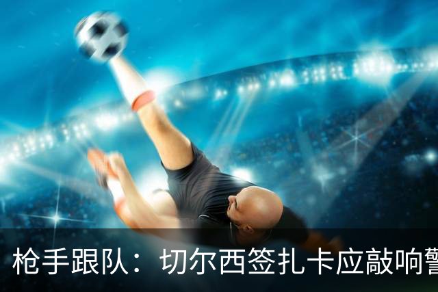 枪手跟队：切尔西签扎卡应敲响警钟，这是他们引援策略改变的信号